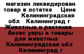 магазин ликвидирован товар в остатке  › Цена ­ 200 - Калининградская обл., Калининград г. Животные и растения » Аксесcуары и товары для животных   . Калининградская обл.,Калининград г.